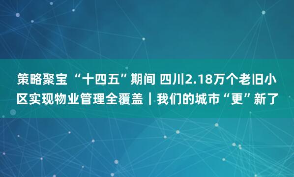 策略聚宝 “十四五”期间 四川2.18万个老旧小区实现物业管理全覆盖｜我们的城市“更”新了