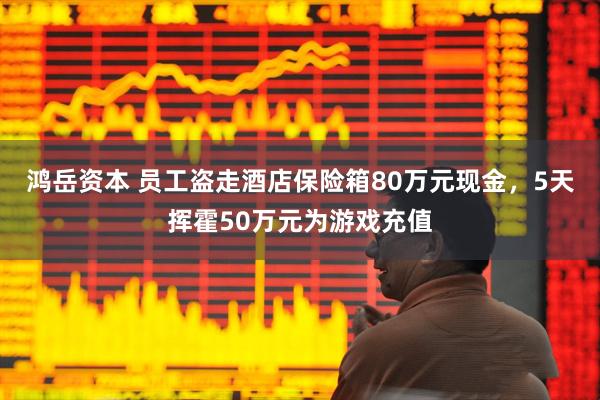 鸿岳资本 员工盗走酒店保险箱80万元现金，5天挥霍50万元为游戏充值