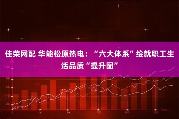 佳荣网配 华能松原热电：“六大体系”绘就职工生活品质“提升图”