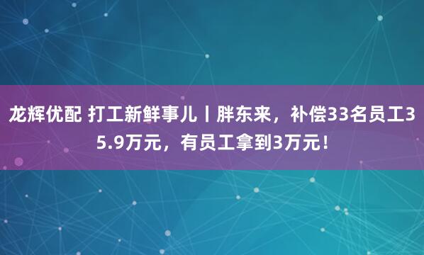 龙辉优配 打工新鲜事儿丨胖东来，补偿33名员工35.9万元，有员工拿到3万元！