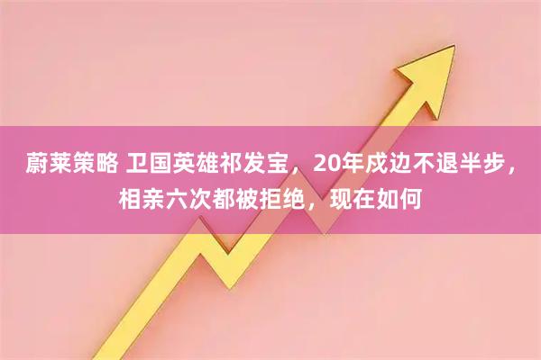 蔚莱策略 卫国英雄祁发宝，20年戍边不退半步，相亲六次都被拒绝，现在如何