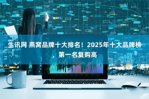 生讯网 燕窝品牌十大排名！2025年十大品牌榜，第一名复购高