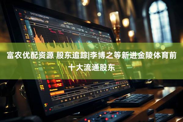 富农优配资源 股东追踪|李博之等新进金陵体育前十大流通股东