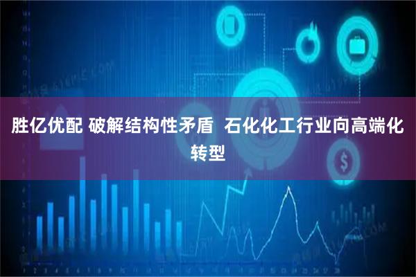 胜亿优配 破解结构性矛盾  石化化工行业向高端化转型