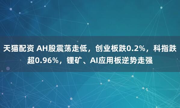 天猫配资 AH股震荡走低，创业板跌0.2%，科指跌超0.96%，锂矿、AI应用板逆势走强