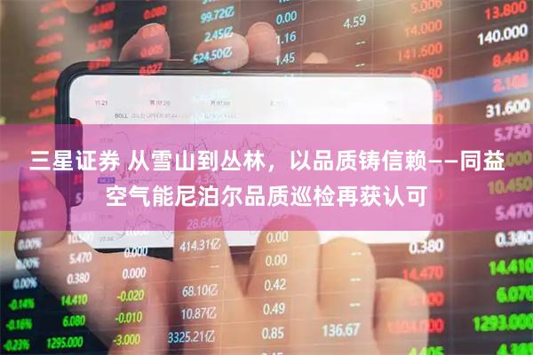 三星证券 从雪山到丛林,以品质铸信赖——同益空气能尼泊尔品质巡检再获认可