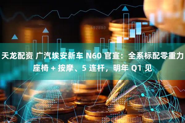 天龙配资 广汽埃安新车 N60 官宣：全系标配零重力座椅 + 按摩、5 连杆，明年 Q1 见