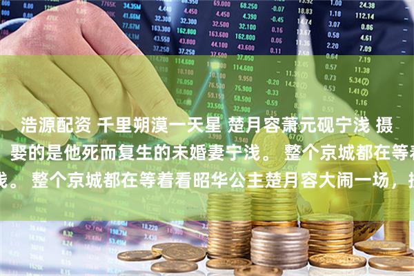 浩源配资 千里朔漠一天星 楚月容萧元砚宁浅 　摄政王萧元砚要大婚了。 　　娶的是他死而复生的未婚妻宁浅。 　　整个京城都在等着看昭华公主楚月容大闹一场，搅散了