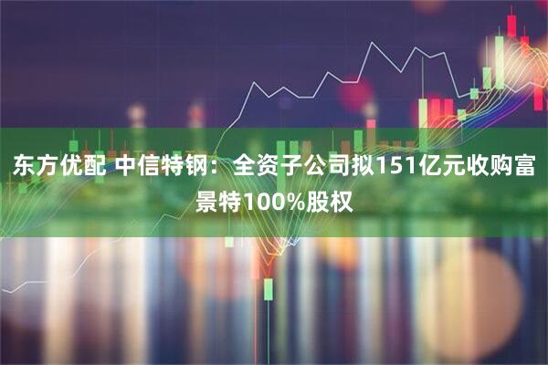 东方优配 中信特钢：全资子公司拟151亿元收购富景特100%股权