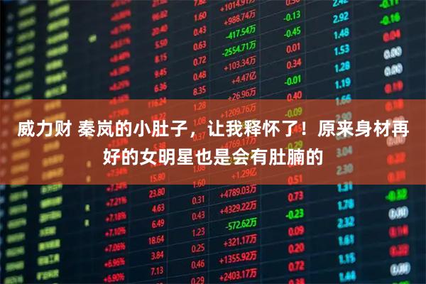 威力财 秦岚的小肚子，让我释怀了！原来身材再好的女明星也是会有肚腩的