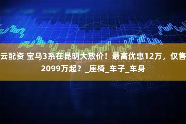 云配资 宝马3系在昆明大放价！最高优惠12万，仅售2099万起？_座椅_车子_车身