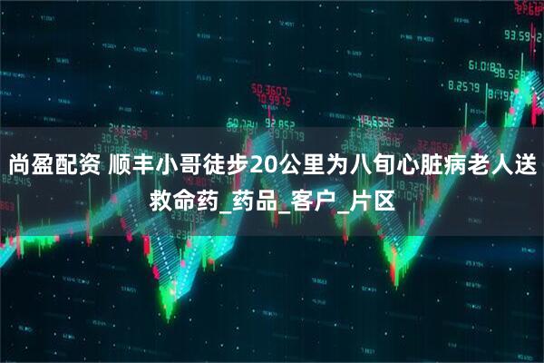 尚盈配资 顺丰小哥徒步20公里为八旬心脏病老人送救命药_药品_客户_片区