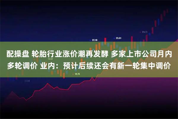 配操盘 轮胎行业涨价潮再发酵 多家上市公司月内多轮调价 业内：预计后续还会有新一轮集中调价